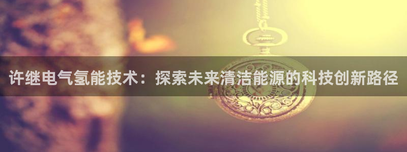 凯发app平台：许继电气氢能技术：探索未来清洁能源
